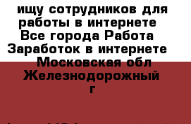 ищу сотрудников для работы в интернете - Все города Работа » Заработок в интернете   . Московская обл.,Железнодорожный г.